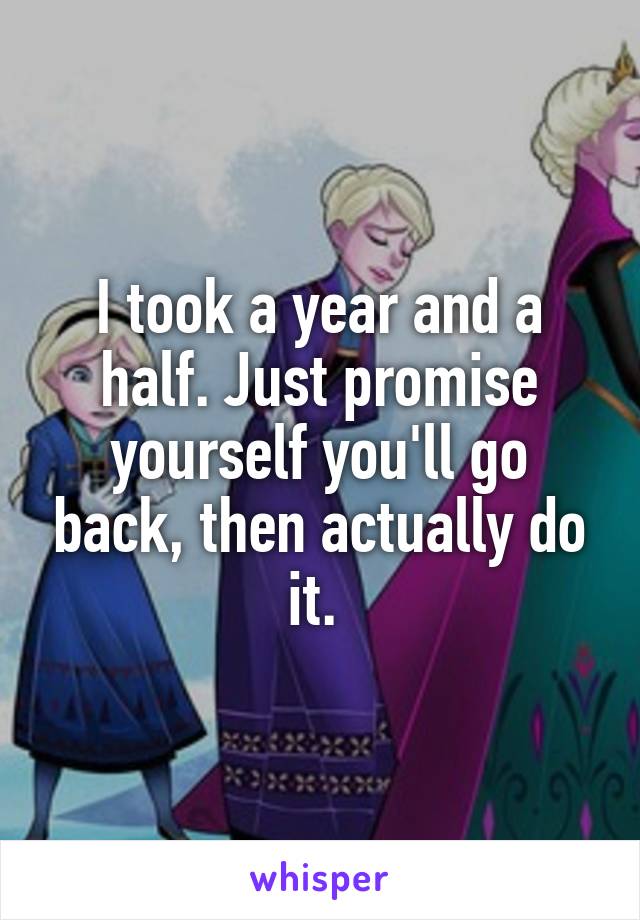 I took a year and a half. Just promise yourself you'll go back, then actually do it. 