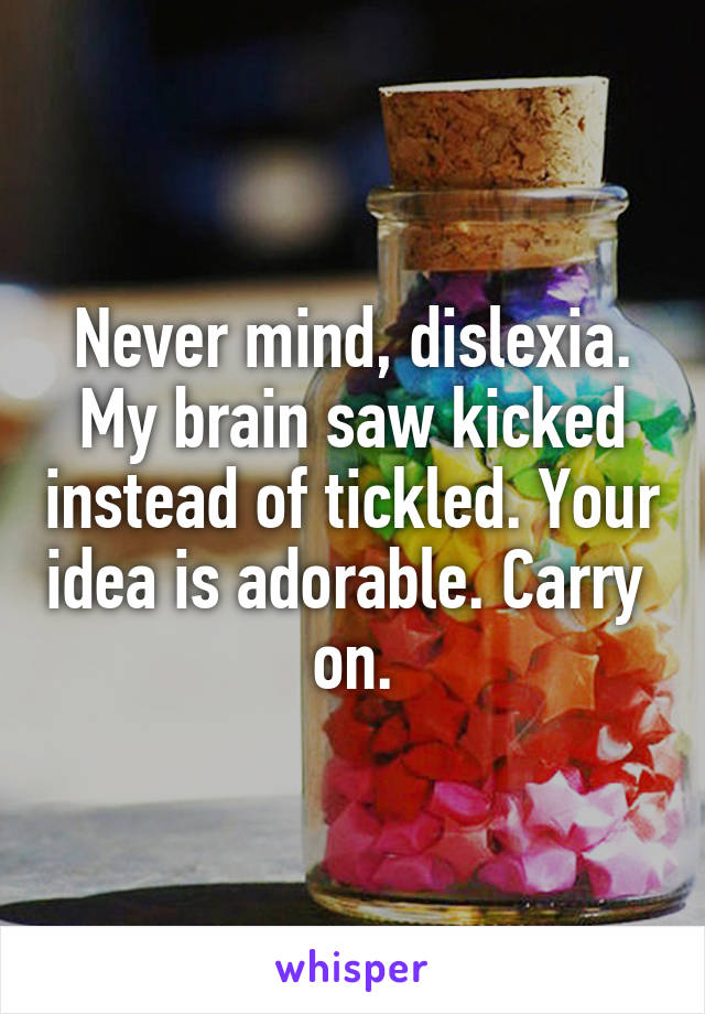 Never mind, dislexia. My brain saw kicked instead of tickled. Your idea is adorable. Carry  on.