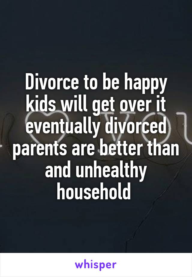 Divorce to be happy kids will get over it eventually divorced parents are better than and unhealthy household 