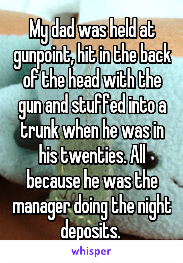 My dad was held at gunpoint, hit in the back of the head with the gun and stuffed into a trunk when he was in his twenties. All because he was the manager doing the night deposits. 