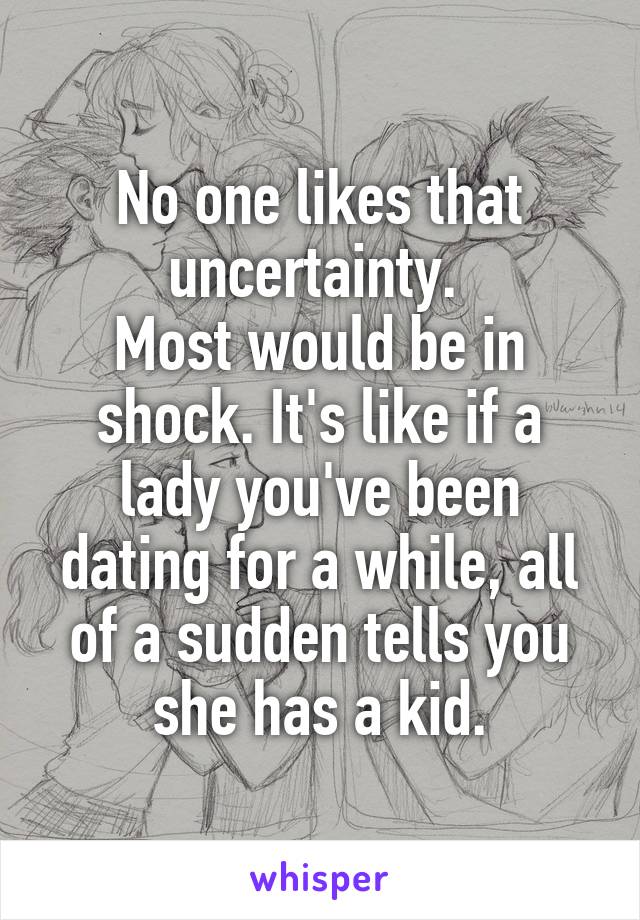 No one likes that uncertainty. 
Most would be in shock. It's like if a lady you've been dating for a while, all of a sudden tells you she has a kid.