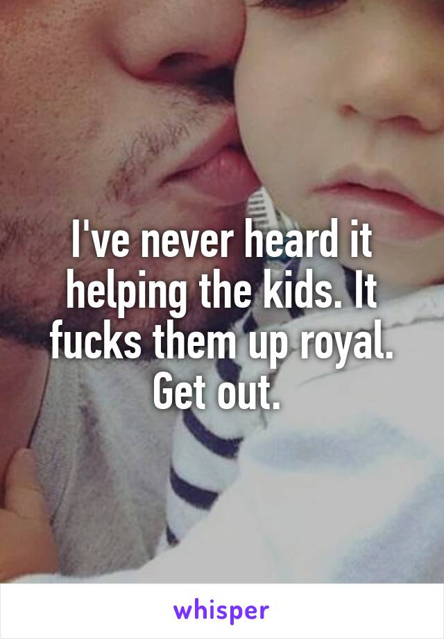 I've never heard it helping the kids. It fucks them up royal. Get out. 