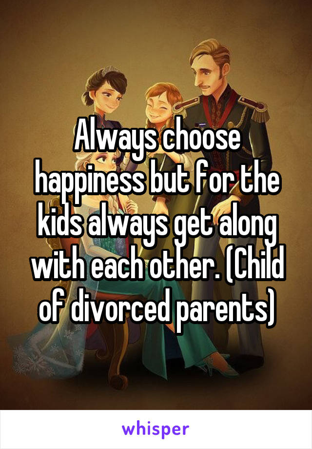 Always choose happiness but for the kids always get along with each other. (Child of divorced parents)