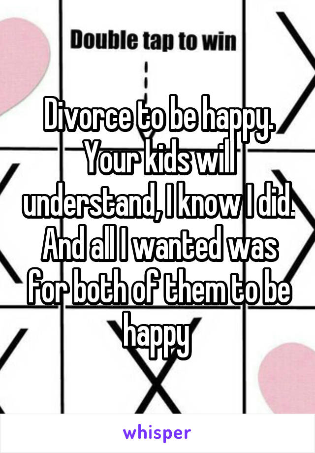 Divorce to be happy. Your kids will understand, I know I did. And all I wanted was for both of them to be happy 