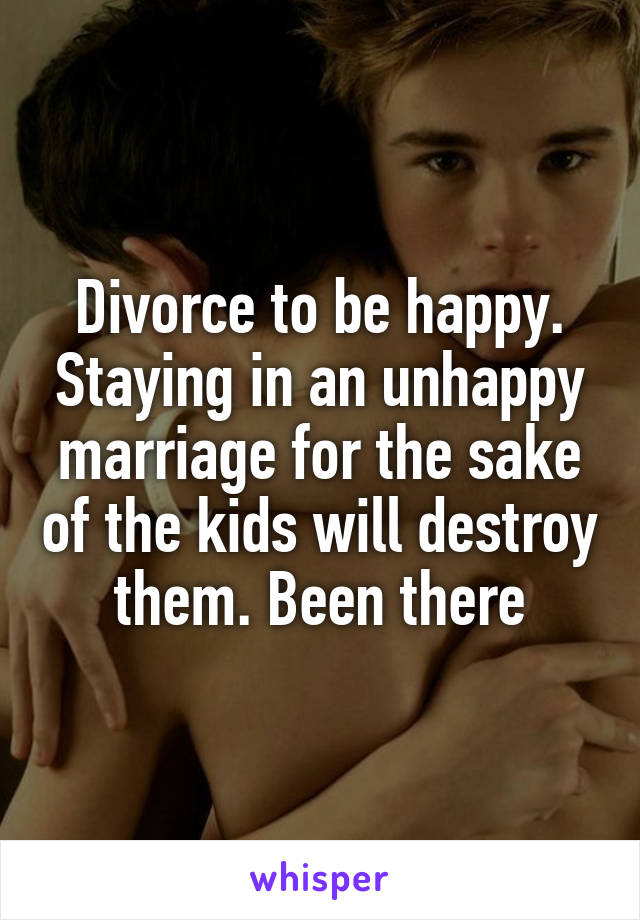 Divorce to be happy. Staying in an unhappy marriage for the sake of the kids will destroy them. Been there