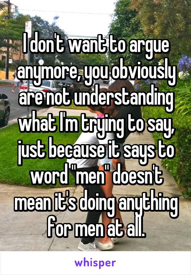 I don't want to argue anymore, you obviously are not understanding what I'm trying to say, just because it says to word "men" doesn't mean it's doing anything for men at all.