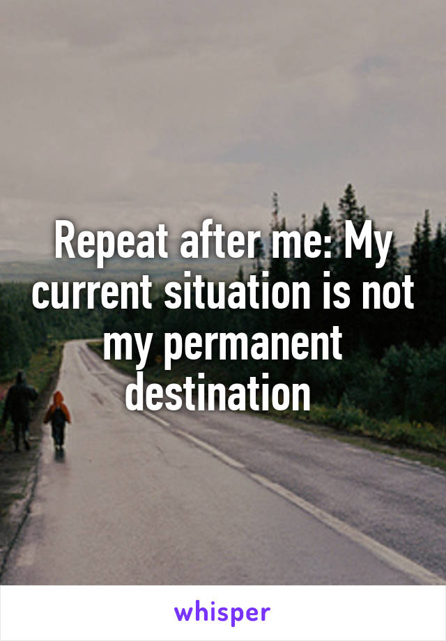 Repeat after me: My current situation is not my permanent destination 