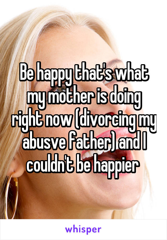 Be happy that's what my mother is doing right now (divorcing my abusve father) and I couldn't be happier 