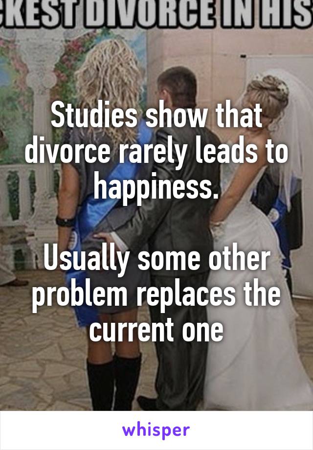 Studies show that divorce rarely leads to happiness.

Usually some other problem replaces the current one