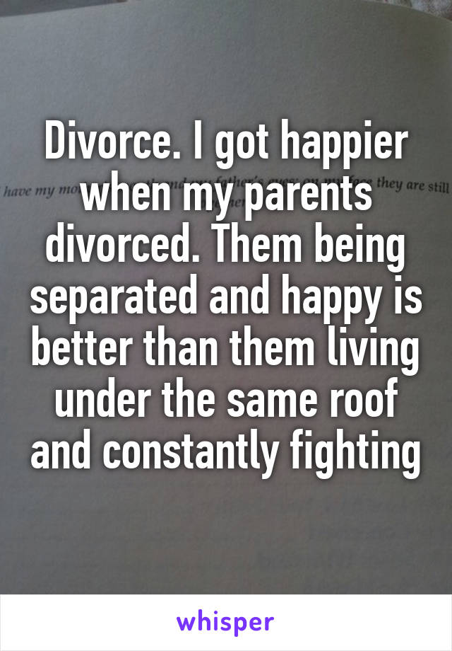 Divorce. I got happier when my parents divorced. Them being separated and happy is better than them living under the same roof and constantly fighting 