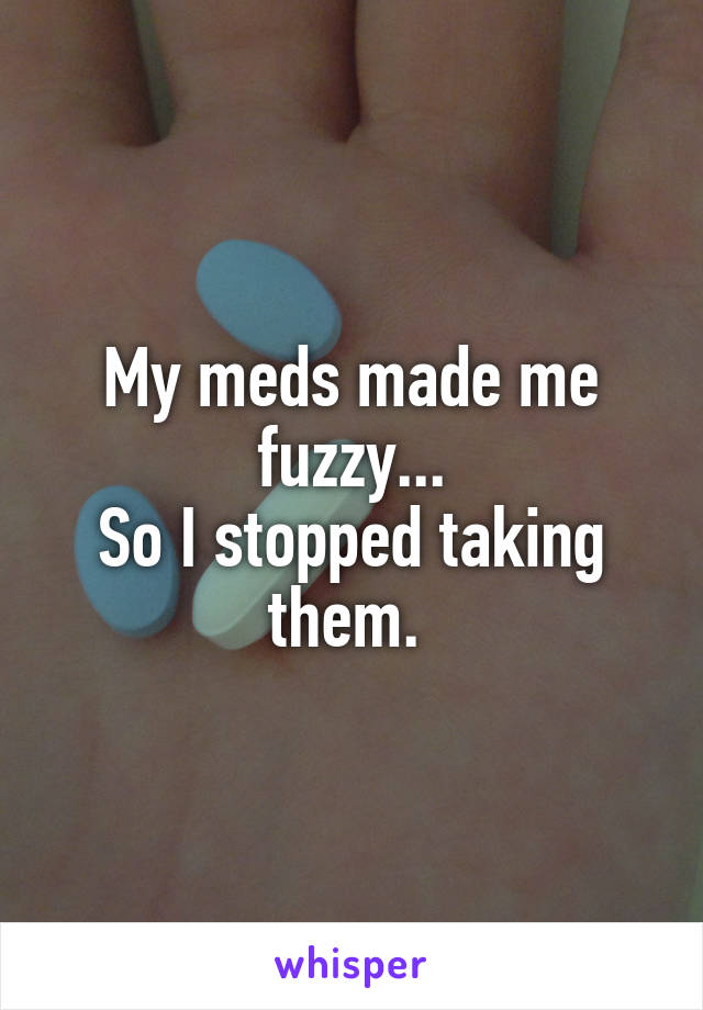 My meds made me fuzzy...
So I stopped taking them. 