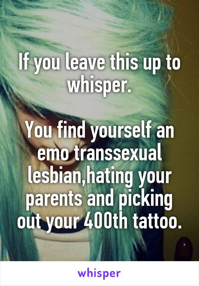 If you leave this up to whisper.

You find yourself an emo transsexual lesbian,hating your parents and picking out your 400th tattoo.