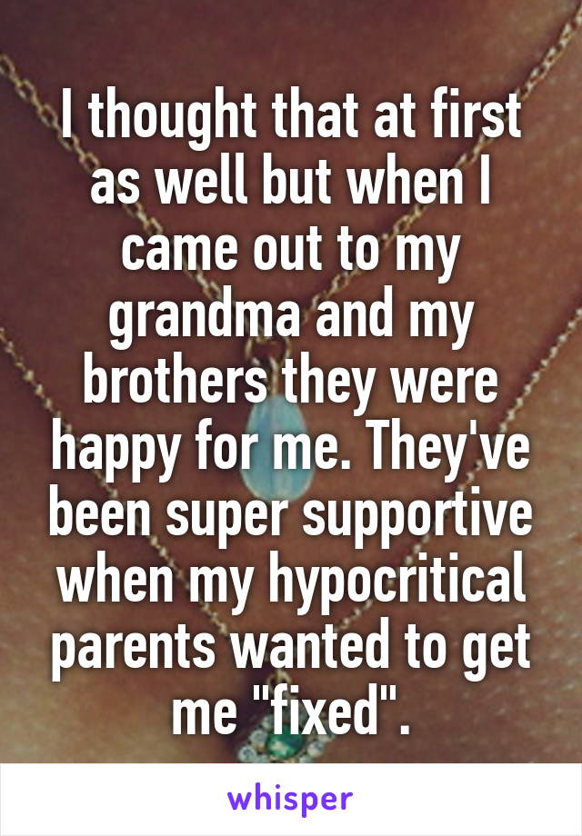 I thought that at first as well but when I came out to my grandma and my brothers they were happy for me. They've been super supportive when my hypocritical parents wanted to get me "fixed".