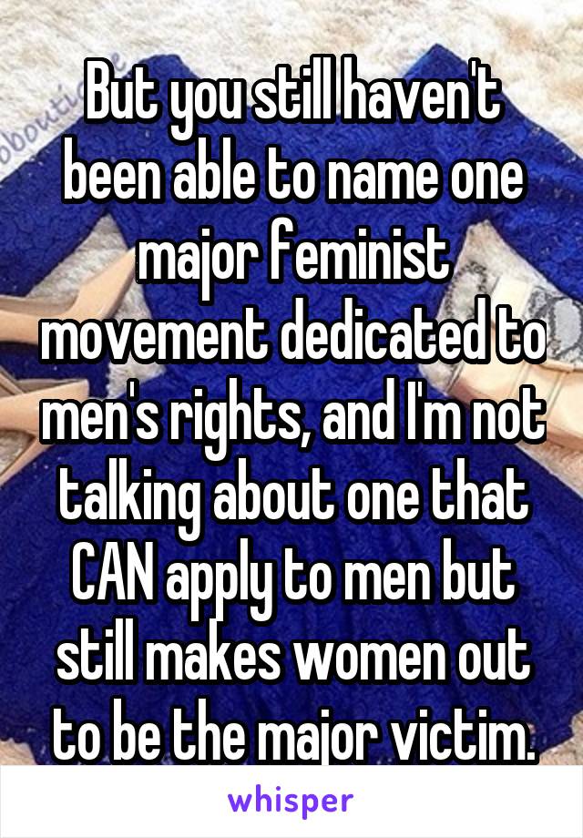 But you still haven't been able to name one major feminist movement dedicated to men's rights, and I'm not talking about one that CAN apply to men but still makes women out to be the major victim.