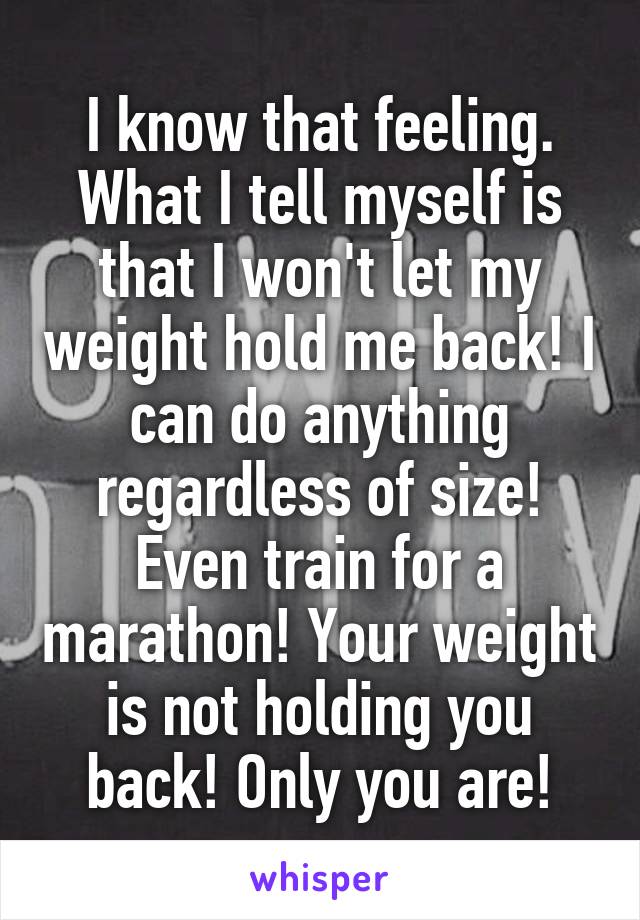 I know that feeling. What I tell myself is that I won't let my weight hold me back! I can do anything regardless of size! Even train for a marathon! Your weight is not holding you back! Only you are!