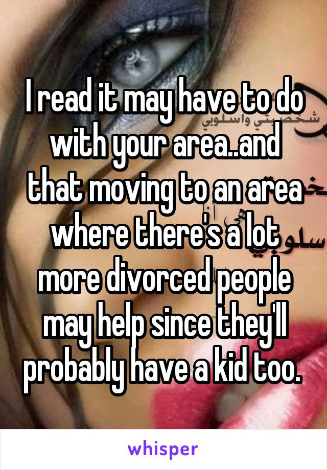 I read it may have to do with your area..and that moving to an area where there's a lot more divorced people may help since they'll probably have a kid too. 