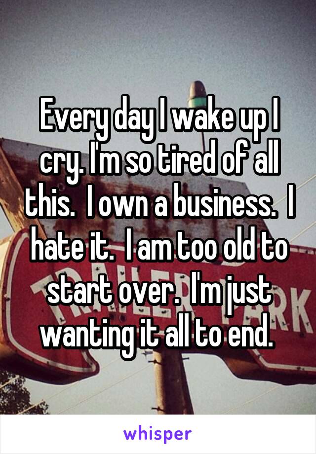 Every day I wake up I cry. I'm so tired of all this.  I own a business.  I hate it.  I am too old to start over.  I'm just wanting it all to end. 