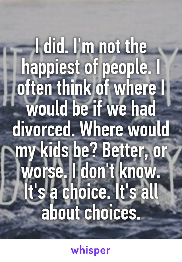 I did. I'm not the happiest of people. I often think of where I would be if we had divorced. Where would my kids be? Better, or worse. I don't know. It's a choice. It's all about choices.