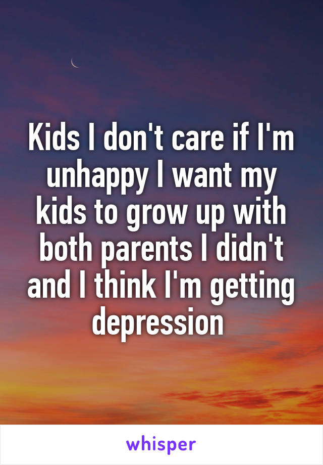 Kids I don't care if I'm unhappy I want my kids to grow up with both parents I didn't and I think I'm getting depression 