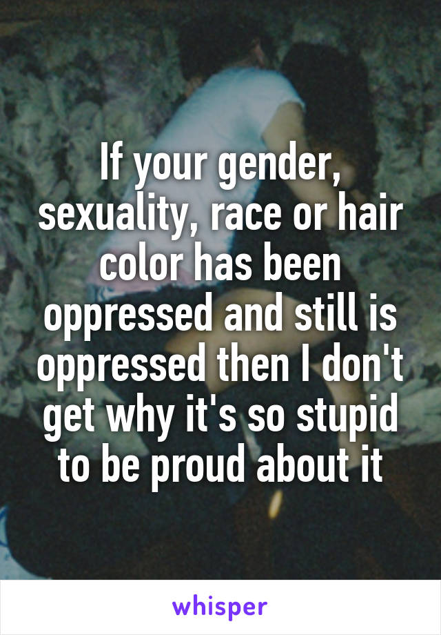 If your gender, sexuality, race or hair color has been oppressed and still is oppressed then I don't get why it's so stupid to be proud about it