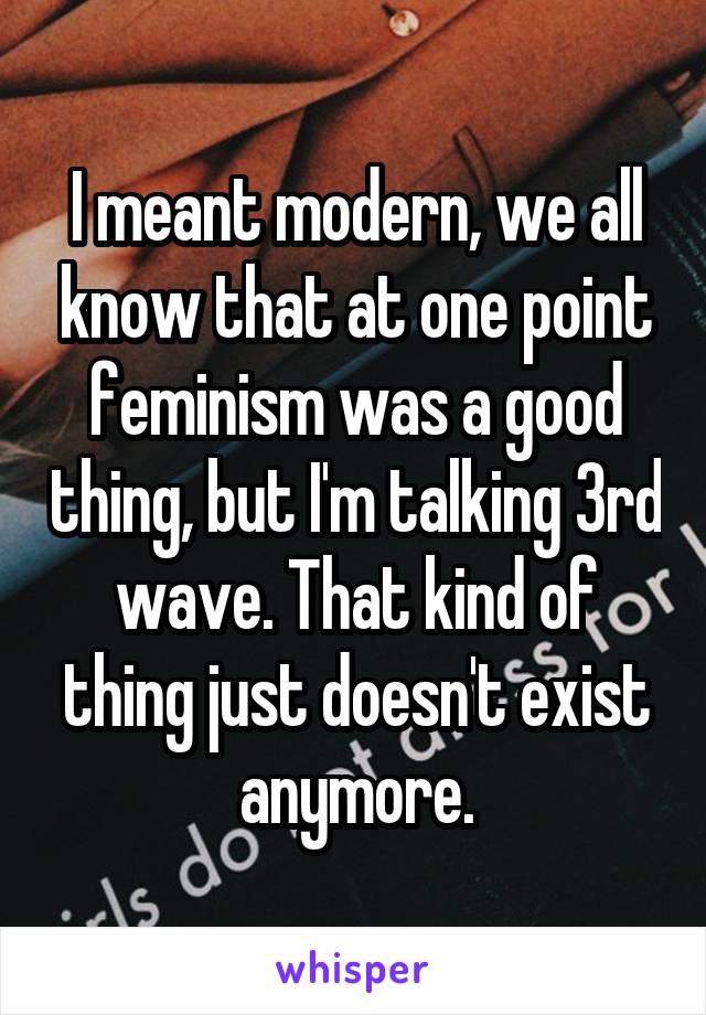 I meant modern, we all know that at one point feminism was a good thing, but I'm talking 3rd wave. That kind of thing just doesn't exist anymore.