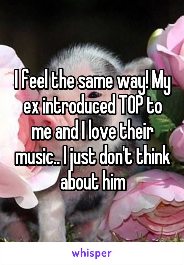 I feel the same way! My ex introduced TOP to me and I love their music.. I just don't think about him