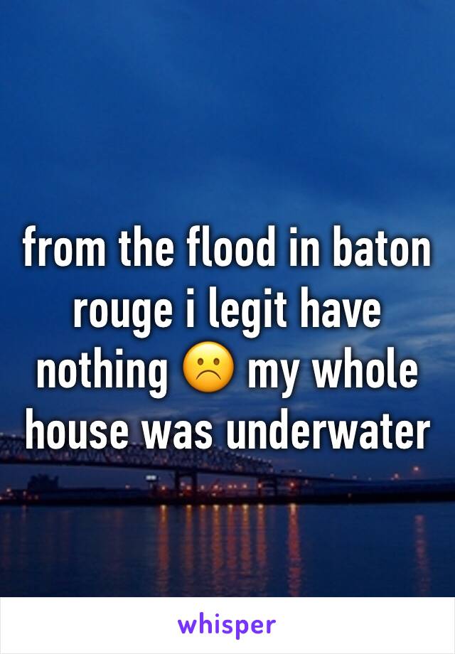 from the flood in baton rouge i legit have nothing ☹️️ my whole house was underwater 