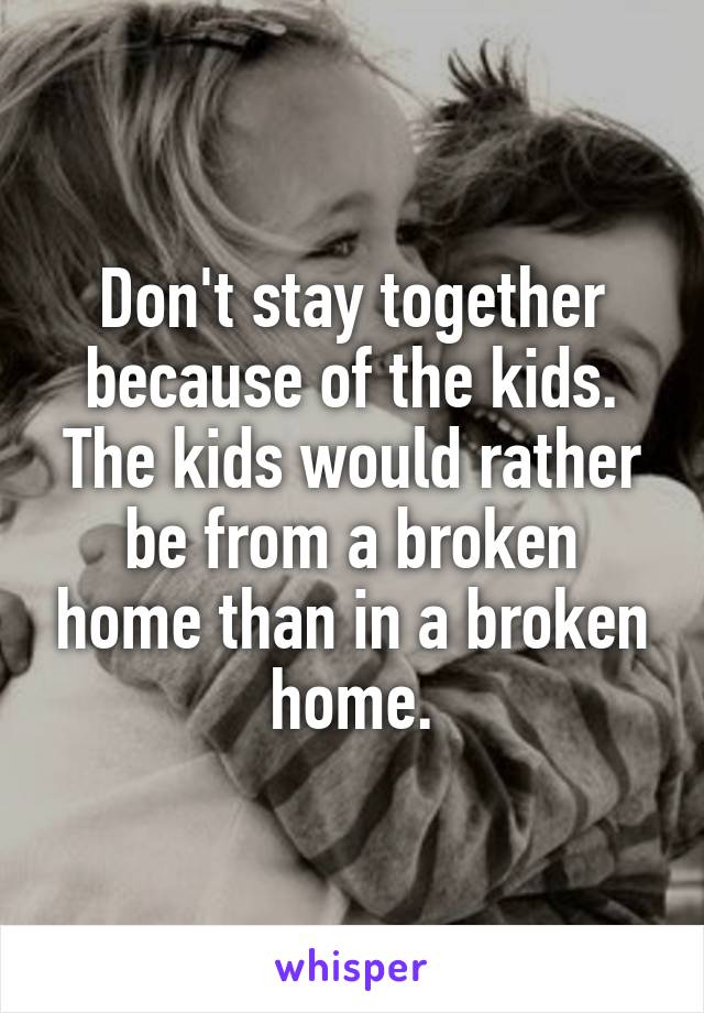 Don't stay together because of the kids. The kids would rather be from a broken home than in a broken home.