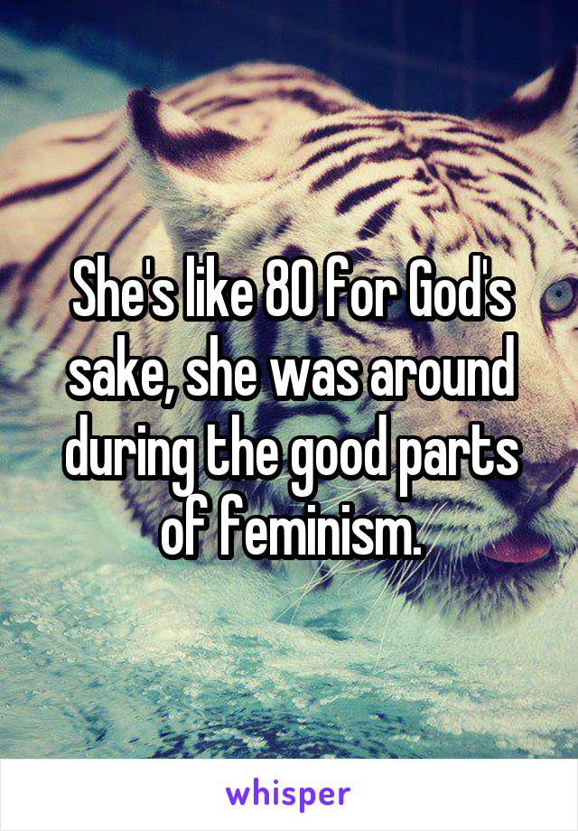 She's like 80 for God's sake, she was around during the good parts of feminism.