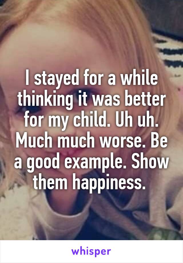 I stayed for a while thinking it was better for my child. Uh uh. Much much worse. Be a good example. Show them happiness. 