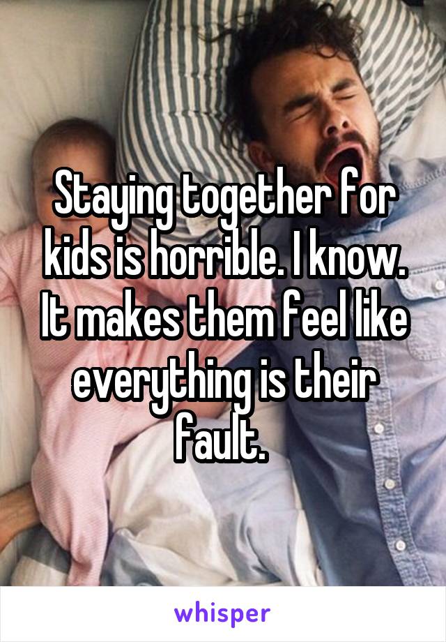 Staying together for kids is horrible. I know. It makes them feel like everything is their fault. 