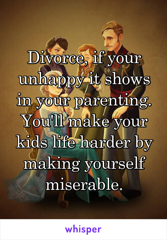 Divorce, if your unhappy it shows in your parenting. You'll make your kids life harder by making yourself miserable.