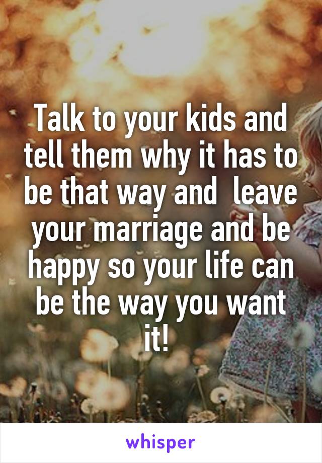 Talk to your kids and tell them why it has to be that way and  leave your marriage and be happy so your life can be the way you want it! 