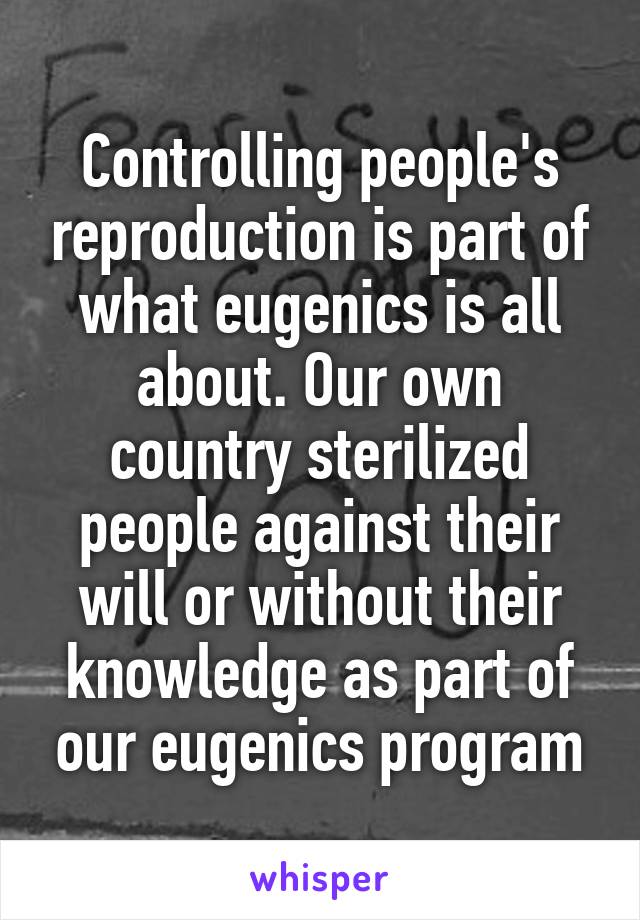 Controlling people's reproduction is part of what eugenics is all about. Our own country sterilized people against their will or without their knowledge as part of our eugenics program