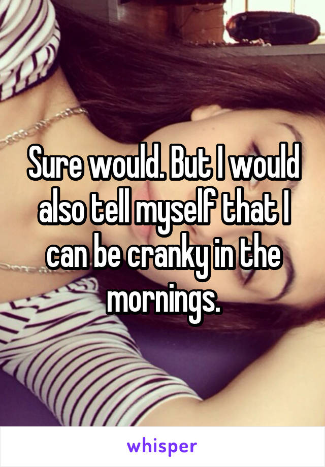 Sure would. But I would also tell myself that I can be cranky in the mornings.