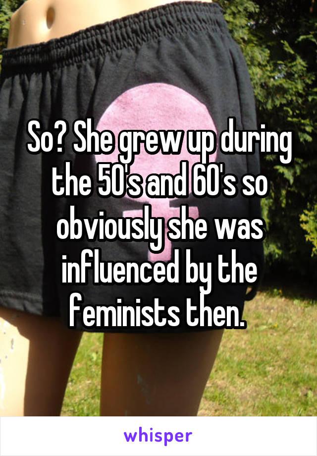 So? She grew up during the 50's and 60's so obviously she was influenced by the feminists then. 