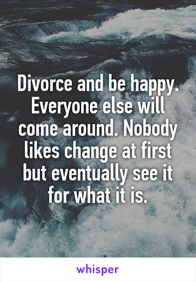 Divorce and be happy. Everyone else will come around. Nobody likes change at first but eventually see it for what it is.