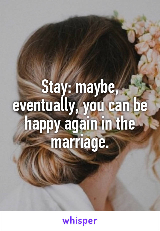 Stay: maybe, eventually, you can be happy again in the marriage.