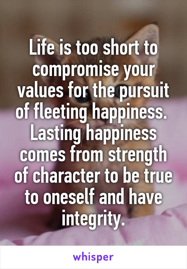 Life is too short to compromise your values for the pursuit of fleeting happiness.  Lasting happiness comes from strength of character to be true to oneself and have integrity.