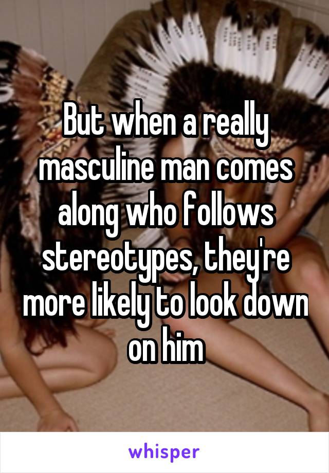 But when a really masculine man comes along who follows stereotypes, they're more likely to look down on him