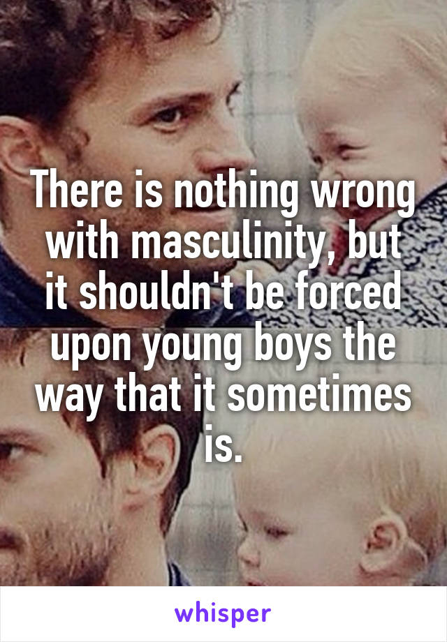 There is nothing wrong with masculinity, but it shouldn't be forced upon young boys the way that it sometimes is.