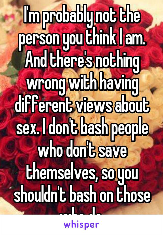 I'm probably not the person you think I am. And there's nothing wrong with having different views about sex. I don't bash people who don't save themselves, so you shouldn't bash on those who do.