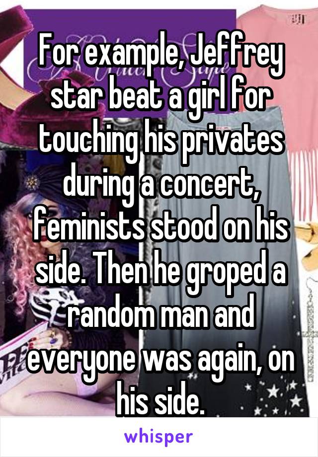 For example, Jeffrey star beat a girl for touching his privates during a concert, feminists stood on his side. Then he groped a random man and everyone was again, on his side.