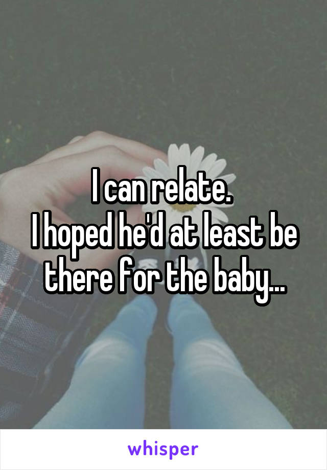 I can relate. 
I hoped he'd at least be there for the baby...