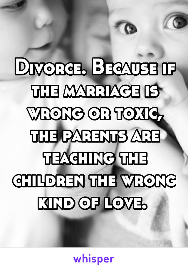 Divorce. Because if the marriage is wrong or toxic, the parents are teaching the children the wrong kind of love. 