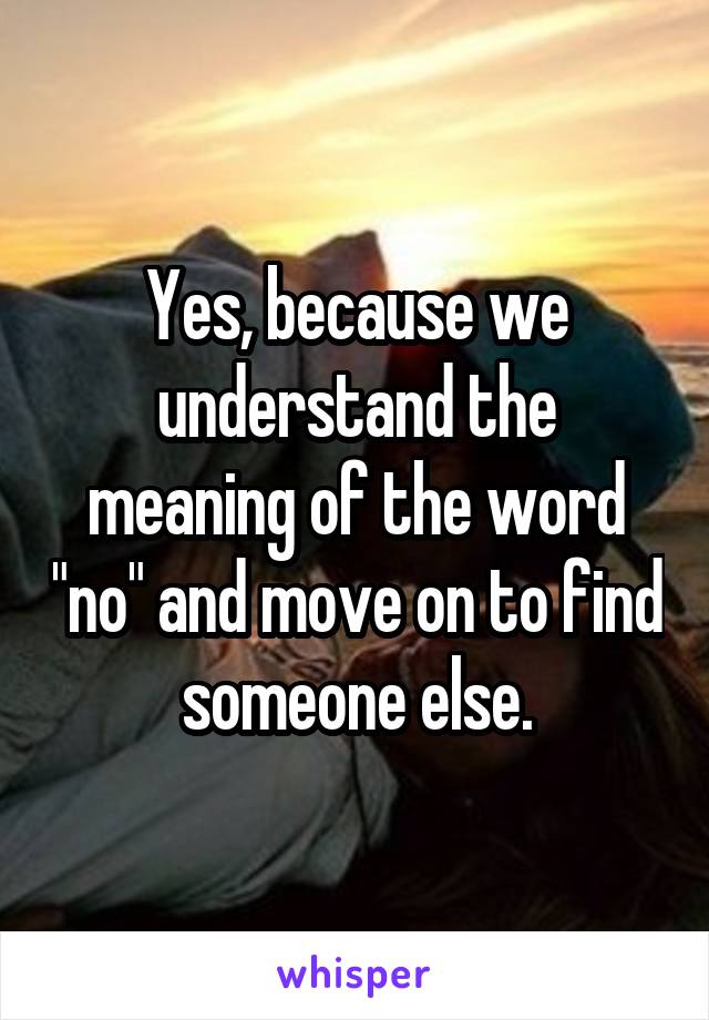 Yes, because we understand the meaning of the word "no" and move on to find someone else.