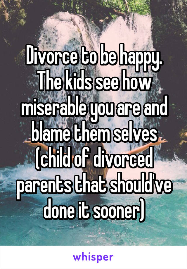 Divorce to be happy. The kids see how miserable you are and blame them selves (child of divorced parents that should've done it sooner)