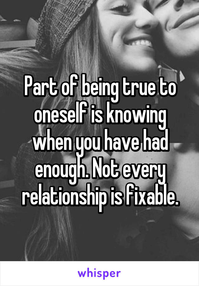 Part of being true to oneself is knowing when you have had enough. Not every relationship is fixable.