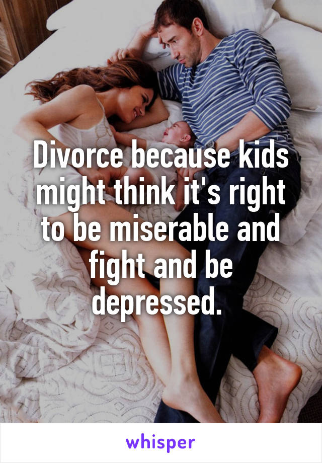 Divorce because kids might think it's right to be miserable and fight and be depressed. 