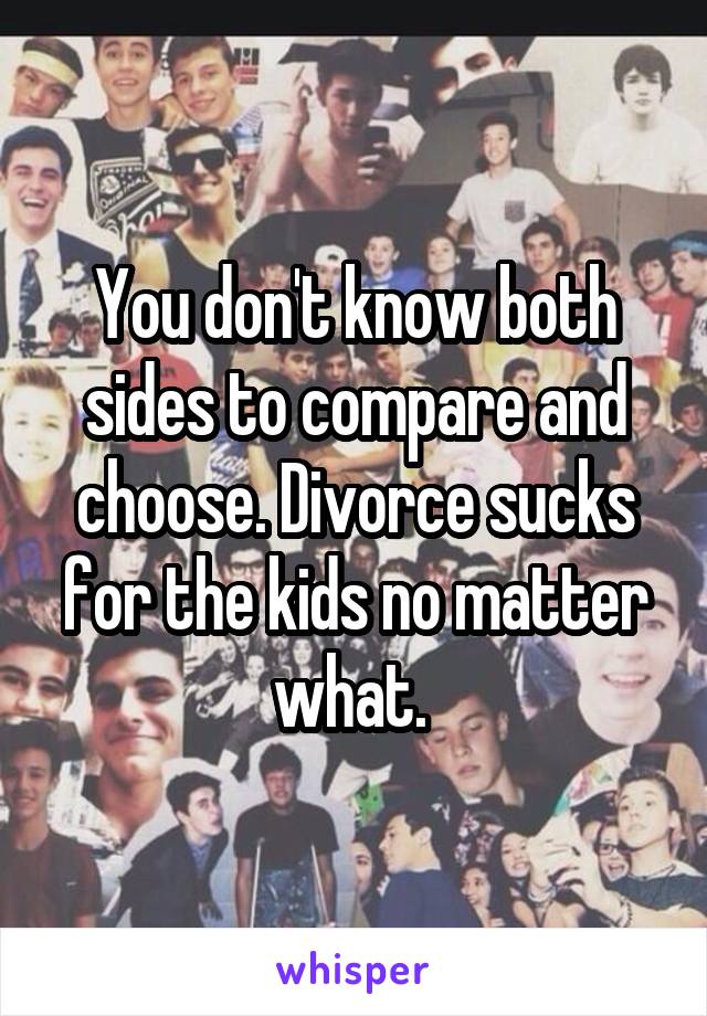 You don't know both sides to compare and choose. Divorce sucks for the kids no matter what. 